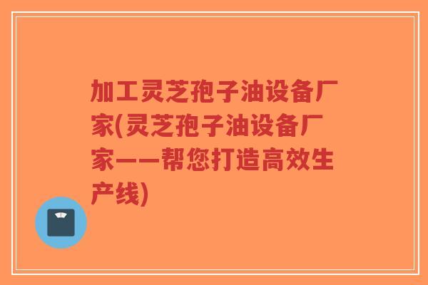 加工灵芝孢子油设备厂家(灵芝孢子油设备厂家——帮您打造高效生产线)