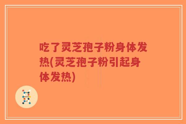 吃了灵芝孢子粉身体发热(灵芝孢子粉引起身体发热)