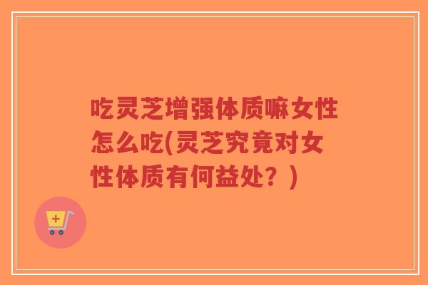 吃灵芝增强体质嘛女性怎么吃(灵芝究竟对女性体质有何益处？)