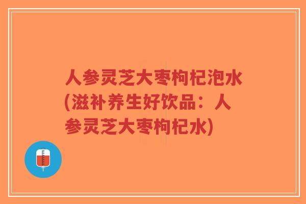 人参灵芝大枣枸杞泡水(滋补养生好饮品：人参灵芝大枣枸杞水)