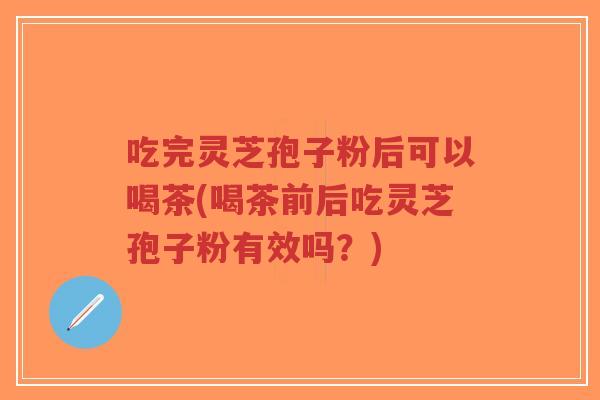 吃完灵芝孢子粉后可以喝茶(喝茶前后吃灵芝孢子粉有效吗？)