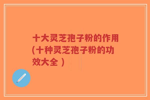 十大灵芝孢子粉的作用(十种灵芝孢子粉的功效大全 )