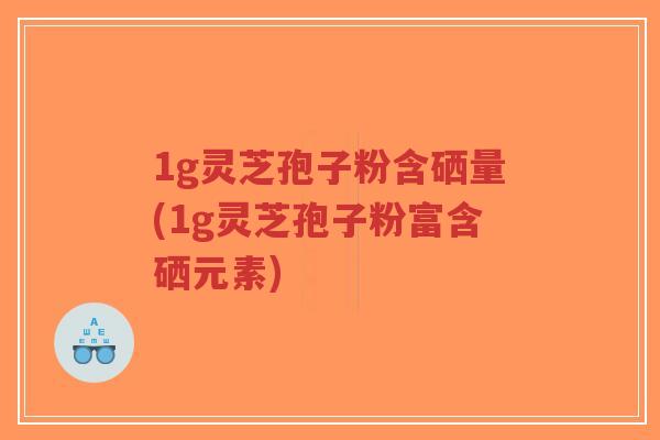 1g灵芝孢子粉含硒量(1g灵芝孢子粉富含硒元素)