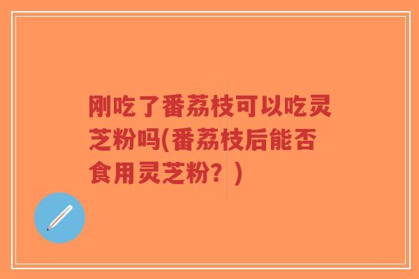 刚吃了番荔枝可以吃灵芝粉吗(番荔枝后能否食用灵芝粉？)