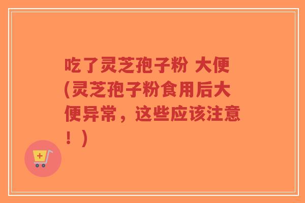 吃了灵芝孢子粉 大便(灵芝孢子粉食用后大便异常，这些应该注意！)