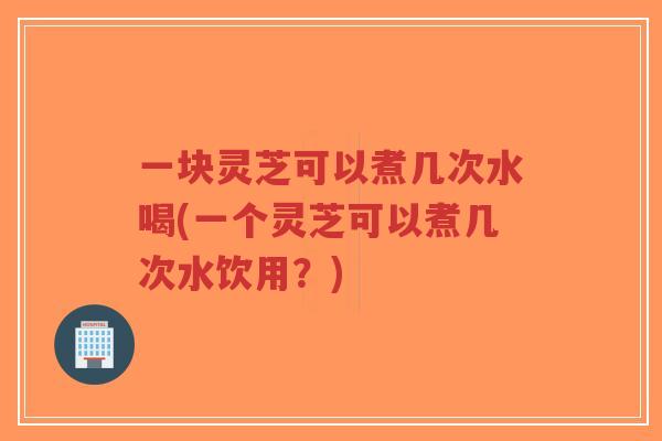 一块灵芝可以煮几次水喝(一个灵芝可以煮几次水饮用？)
