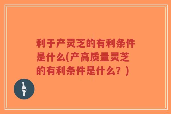 利于产灵芝的有利条件是什么(产高质量灵芝的有利条件是什么？)
