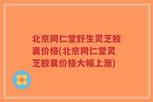 北京同仁堂野生灵芝胶囊价格(北京同仁堂灵芝胶囊价格大幅上涨)