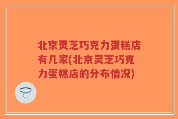 北京灵芝巧克力蛋糕店有几家(北京灵芝巧克力蛋糕店的分布情况) 北京灵芝巧克力蛋糕店有几家(北京灵芝巧克力蛋糕店的分布情况)