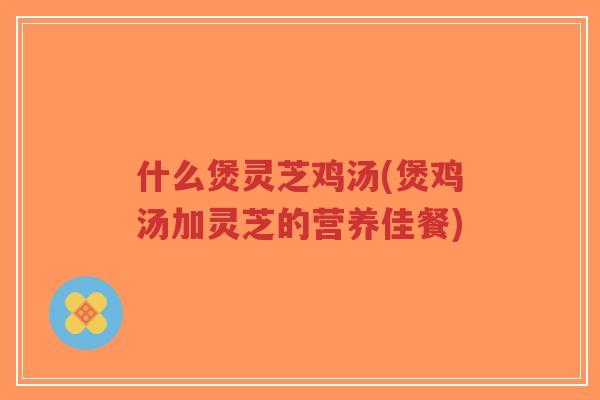 什么煲灵芝鸡汤(煲鸡汤加灵芝的营养佳餐)