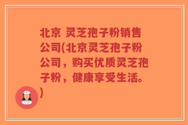 北京 灵芝孢子粉销售公司(北京灵芝孢子粉公司，购买优质灵芝孢子粉，健康享受生活。)