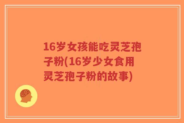 16岁女孩能吃灵芝孢子粉(16岁少女食用灵芝孢子粉的故事)