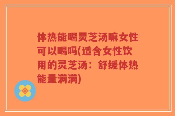 体热能喝灵芝汤嘛女性可以喝吗(适合女性饮用的灵芝汤：舒缓体热能量满满)