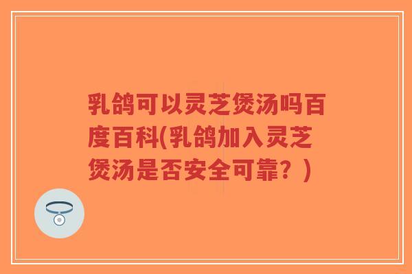 乳鸽可以灵芝煲汤吗百度百科(乳鸽加入灵芝煲汤是否安全可靠？)