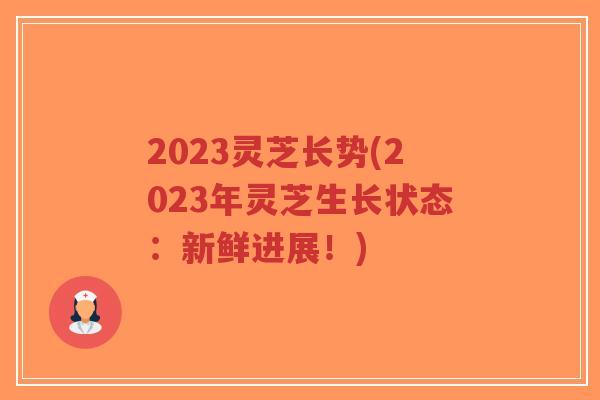 2023灵芝长势(2023年灵芝生长状态：新鲜进展！)