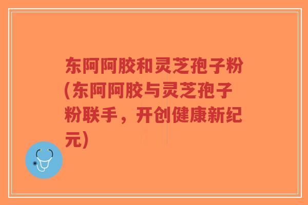 东阿阿胶和灵芝孢子粉(东阿阿胶与灵芝孢子粉联手，开创健康新纪元)