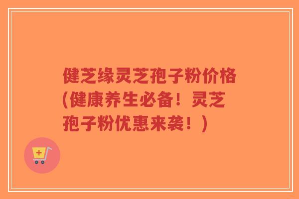 健芝缘灵芝孢子粉价格(健康养生必备！灵芝孢子粉优惠来袭！)