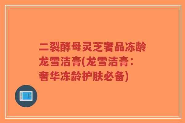 二裂酵母灵芝奢品冻龄龙雪洁膏(龙雪洁膏：奢华冻龄护肤必备)