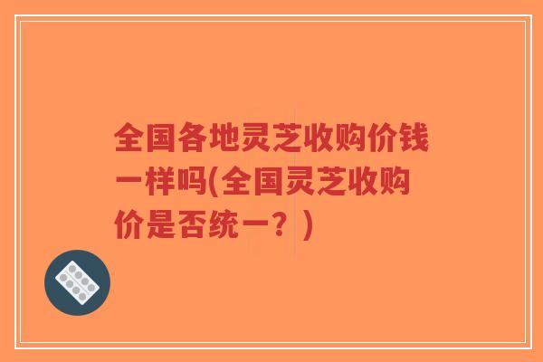 全国各地灵芝收购价钱一样吗(全国灵芝收购价是否统一?)