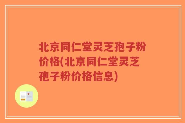北京同仁堂灵芝孢子粉价格(北京同仁堂灵芝孢子粉价格信息)