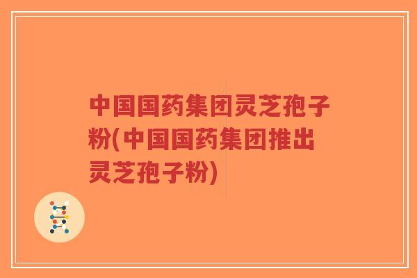 中国国药集团灵芝孢子粉(中国国药集团推出灵芝孢子粉)