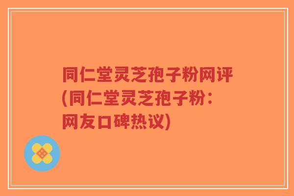 同仁堂灵芝孢子粉网评(同仁堂灵芝孢子粉：网友口碑热议)