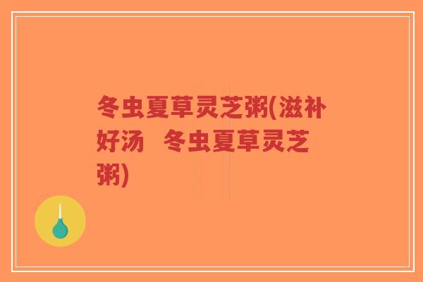冬虫夏草灵芝粥(滋补好汤 冬虫夏草灵芝粥) 冬虫夏草灵芝粥(滋补好汤 冬虫夏草灵芝粥)