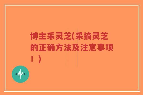 博主采灵芝(采摘灵芝的正确方法及注意事项！)