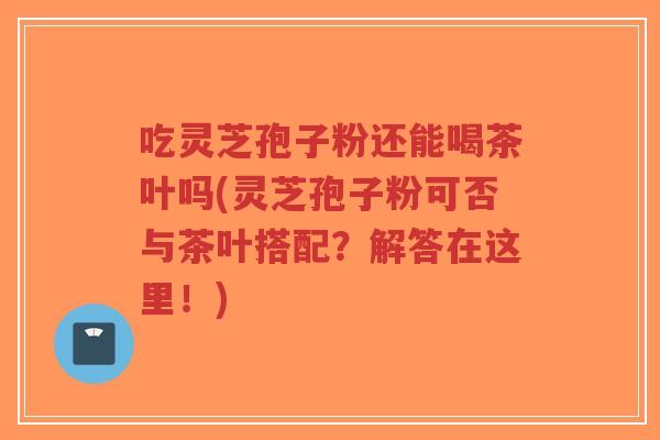 吃灵芝孢子粉还能喝茶叶吗(灵芝孢子粉可否与茶叶搭配?解答在这里!) 吃灵芝孢子粉还能喝茶叶吗(灵芝孢子粉可否与茶叶搭配?解答在这里!)