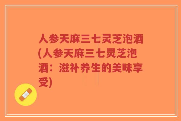 人参天麻三七灵芝泡酒(人参天麻三七灵芝泡酒：滋补养生的美味享受)