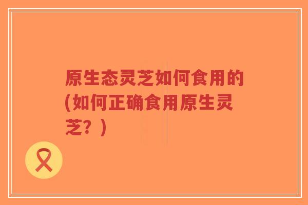 原生态灵芝如何食用的(如何正确食用原生灵芝？)