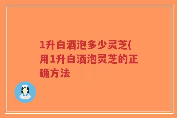 1升白酒泡多少灵芝(用1升白酒泡灵芝的正确方法