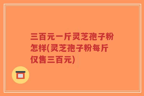 三百元一斤灵芝孢子粉怎样(灵芝孢子粉每斤仅售三百元) 三百元一斤灵芝孢子粉怎样(灵芝孢子粉每斤仅售三百元)