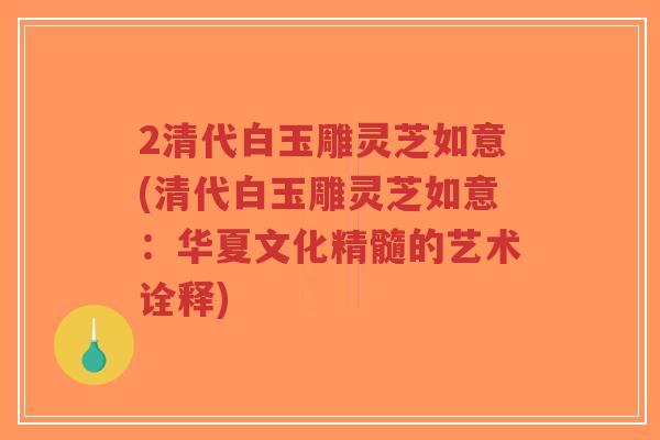2清代白玉雕灵芝如意(清代白玉雕灵芝如意：华夏文化精髓的艺术诠释)