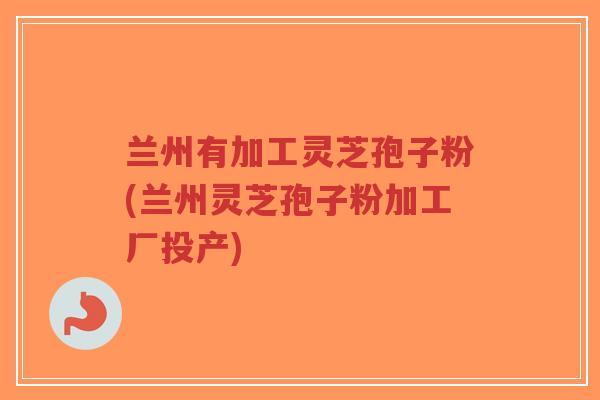 兰州有加工灵芝孢子粉(兰州灵芝孢子粉加工厂投产)