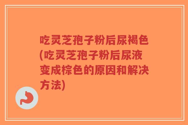 吃灵芝孢子粉后尿褐色(吃灵芝孢子粉后尿液变成棕色的原因和解决方法) 吃灵芝孢子粉后尿褐色(吃灵芝孢子粉后尿液变成棕色的原因和解决方法)