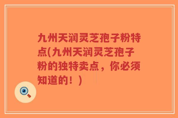 九州天润灵芝孢子粉特点(九州天润灵芝孢子粉的独特卖点,你必须知道的!) 九州天润灵芝孢子粉特点(九州天润灵芝孢子粉的独特卖点,你必须知道的!)