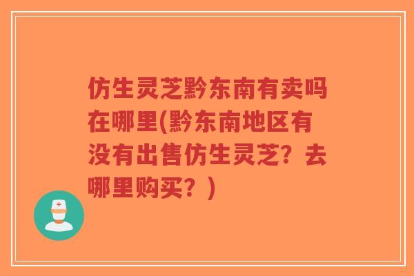 仿生灵芝黔东南有卖吗在哪里(黔东南地区有没有出售仿生灵芝？去哪里购买？)
