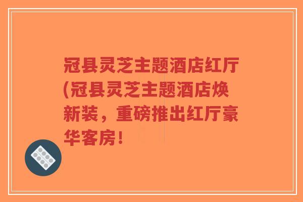 冠县灵芝主题酒店红厅(冠县灵芝主题酒店焕新装，重磅推出红厅豪华客房！