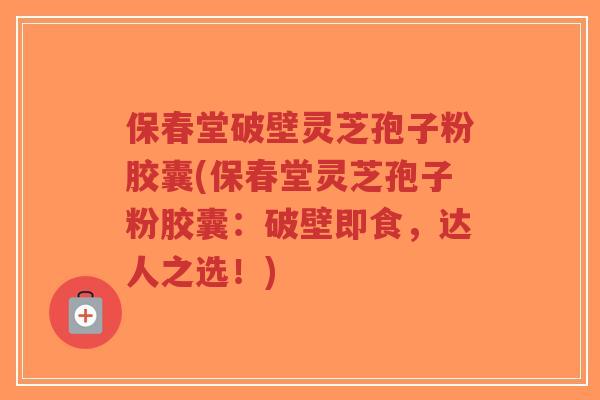 保春堂破壁灵芝孢子粉胶囊(保春堂灵芝孢子粉胶囊：破壁即食，达人之选！)