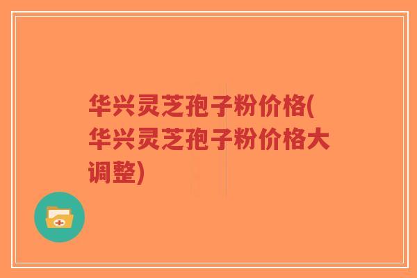 华兴灵芝孢子粉价格(华兴灵芝孢子粉价格大调整) 华兴灵芝孢子粉价格(华兴灵芝孢子粉价格大调整)