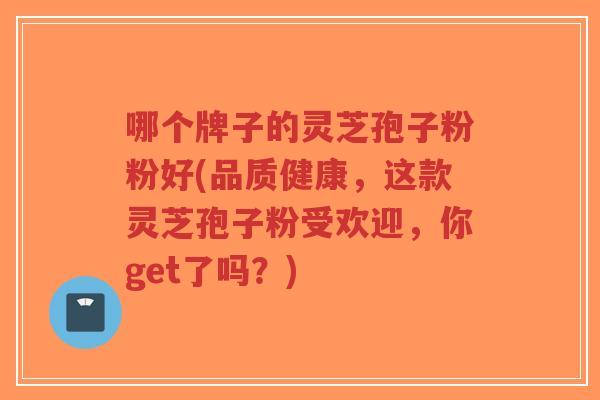 哪个牌子的灵芝孢子粉粉好(品质健康，这款灵芝孢子粉受欢迎，你get了吗？)