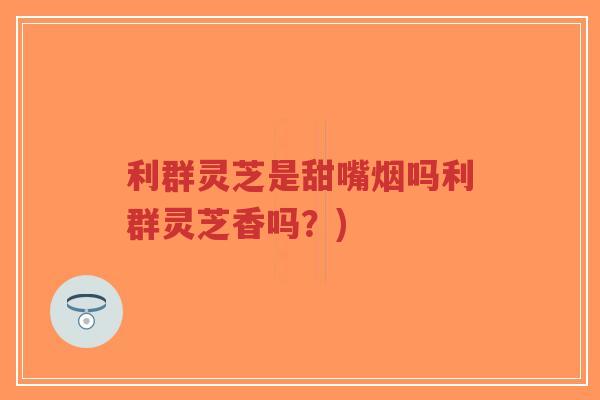 利群灵芝是甜嘴烟吗利群灵芝香吗?) 利群灵芝是甜嘴烟吗利群灵芝香吗?)