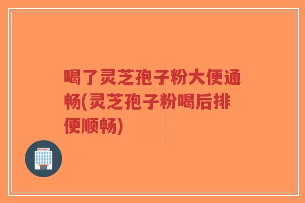 喝了灵芝孢子粉大便通畅(灵芝孢子粉喝后排便顺畅)
