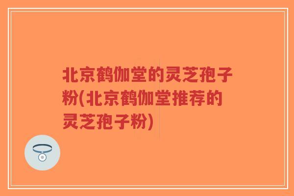 北京鹤伽堂的灵芝孢子粉(北京鹤伽堂推荐的灵芝孢子粉)
