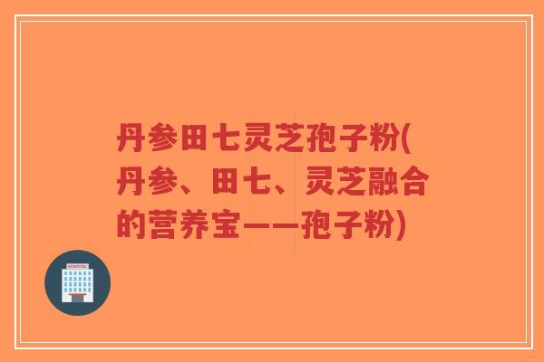 丹参田七灵芝孢子粉(丹参、田七、灵芝融合的营养宝——孢子粉)