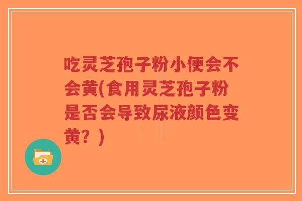 吃灵芝孢子粉小便会不会黄(食用灵芝孢子粉是否会导致尿液颜色变黄？)