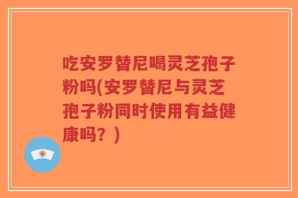 吃安罗替尼喝灵芝孢子粉吗(安罗替尼与灵芝孢子粉同时使用有益健康吗?) 吃安罗替尼喝灵芝孢子粉吗(安罗替尼与灵芝孢子粉同时使用有益健康吗?)