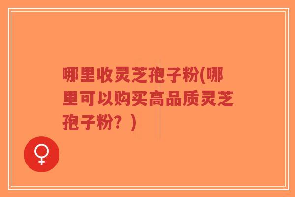 哪里收灵芝孢子粉(哪里可以购买高品质灵芝孢子粉？)