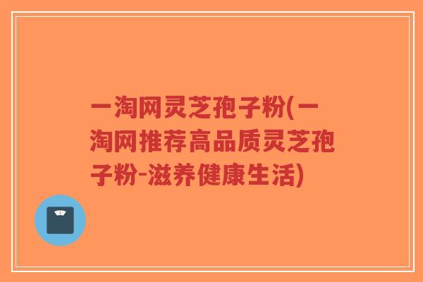 一淘网灵芝孢子粉(一淘网推荐高品质灵芝孢子粉-滋养健康生活)